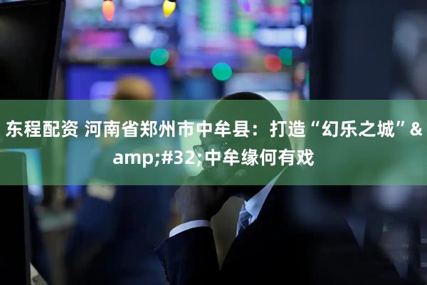 东程配资 河南省郑州市中牟县：打造“幻乐之城”&#32;中牟缘何有戏