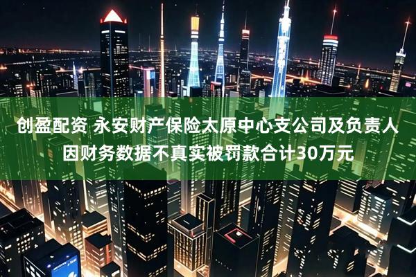 创盈配资 永安财产保险太原中心支公司及负责人因财务数据不真实被罚款合计30万元