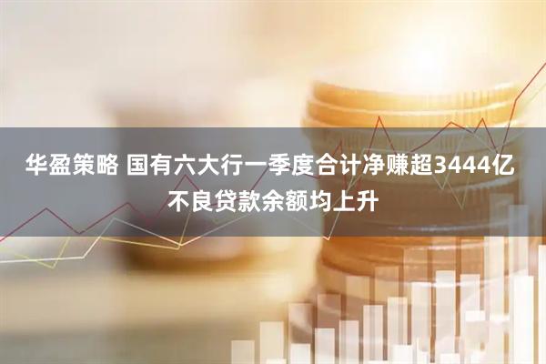 华盈策略 国有六大行一季度合计净赚超3444亿 不良贷款余额均上升