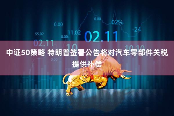 中证50策略 特朗普签署公告将对汽车零部件关税提供补偿