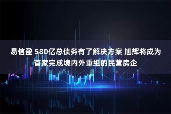 易信盈 580亿总债务有了解决方案 旭辉将成为首家完成境内外重组的民营房企