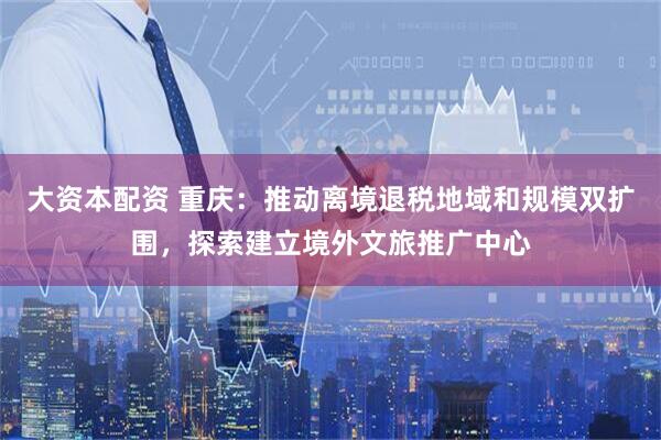 大资本配资 重庆：推动离境退税地域和规模双扩围，探索建立境外文旅推广中心
