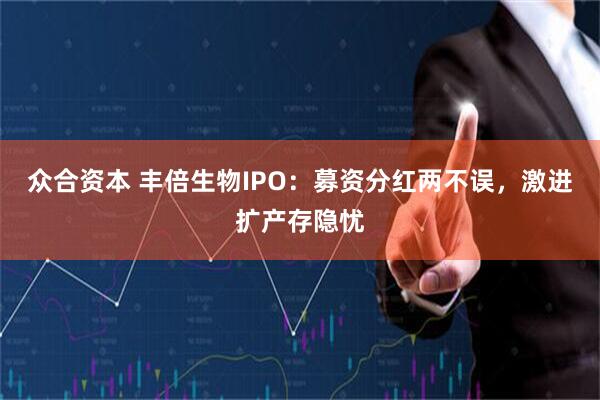 众合资本 丰倍生物IPO：募资分红两不误，激进扩产存隐忧