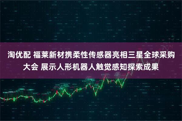 淘优配 福莱新材携柔性传感器亮相三星全球采购大会 展示人形机器人触觉感知探索成果
