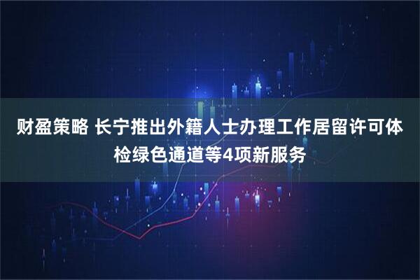 财盈策略 长宁推出外籍人士办理工作居留许可体检绿色通道等4项新服务