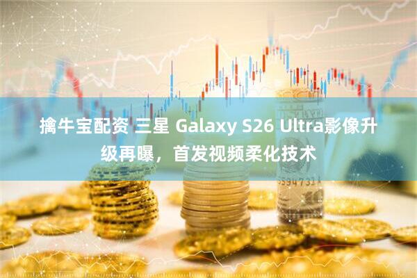 擒牛宝配资 三星 Galaxy S26 Ultra影像升级再曝，首发视频柔化技术