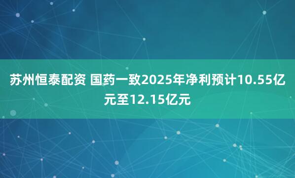 苏州恒泰配资 国药一致2025年净利预计10.55亿元至12.15亿元