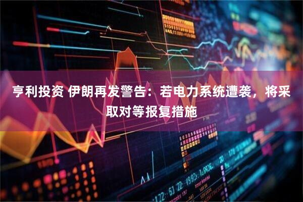 亨利投资 伊朗再发警告：若电力系统遭袭，将采取对等报复措施